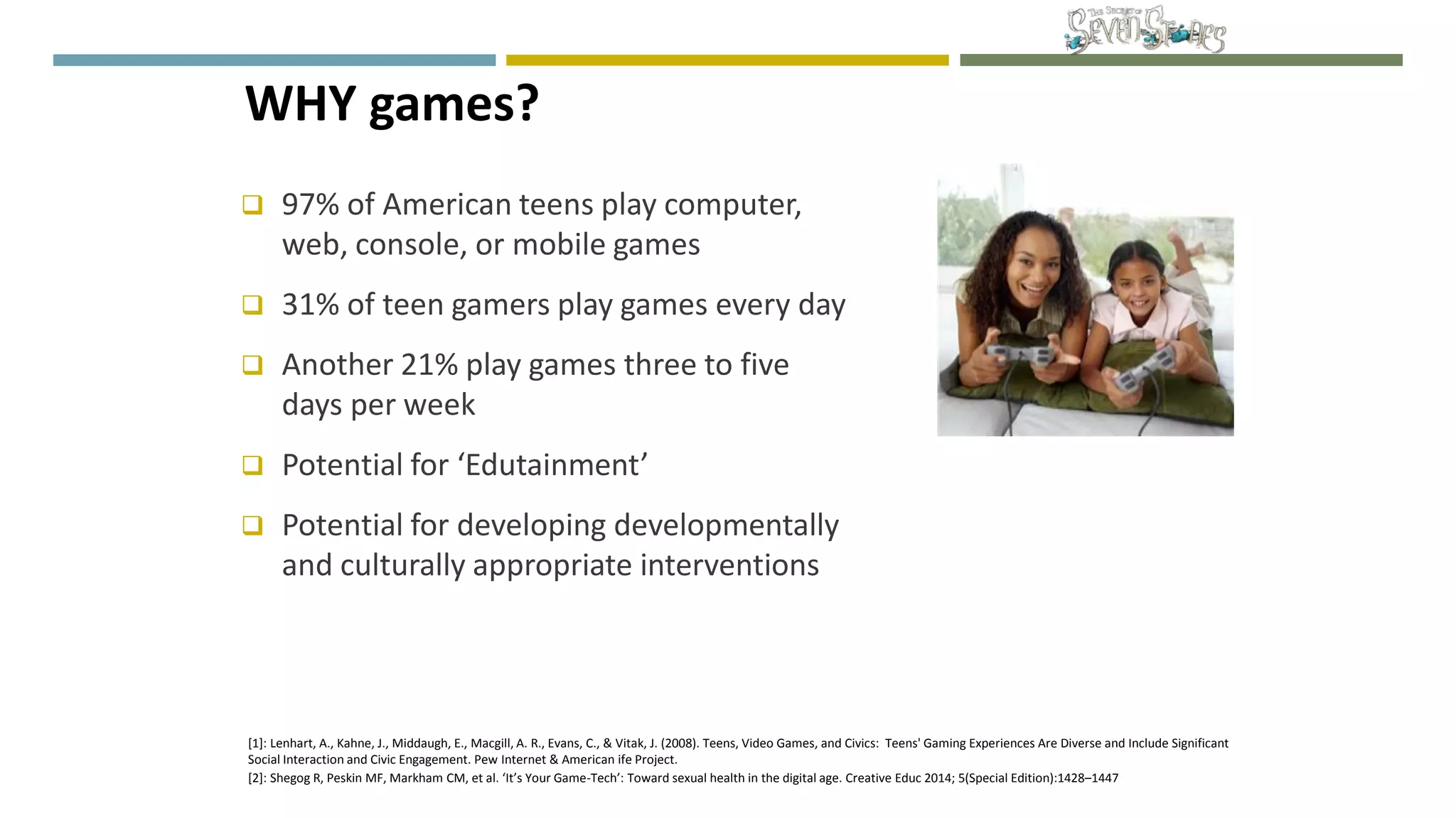  97% of American teens play computer,
web, console, or mobile games
 31% of teen gamers play games every day
 Another 21% play games three to five
days per week
 Potential for ‘Edutainment’
 Potential for developing developmentally
and culturally appropriate interventions
WHY games?
[1]: Lenhart, A., Kahne, J., Middaugh, E., Macgill, A. R., Evans, C., & Vitak, J. (2008). Teens, Video Games, and Civics: Teens' Gaming Experiences Are Diverse and Include Significant
Social Interaction and Civic Engagement. Pew Internet & American ife Project.
[2]: Shegog R, Peskin MF, Markham CM, et al. ‘It’s Your Game-Tech’: Toward sexual health in the digital age. Creative Educ 2014; 5(Special Edition):1428–1447
 