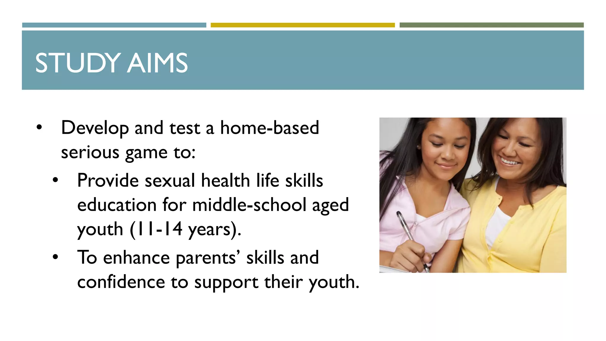 STUDY AIMS
• Develop and test a home-based
serious game to:
• Provide sexual health life skills
education for middle-school aged
youth (11-14 years).
• To enhance parents’ skills and
confidence to support their youth.
 