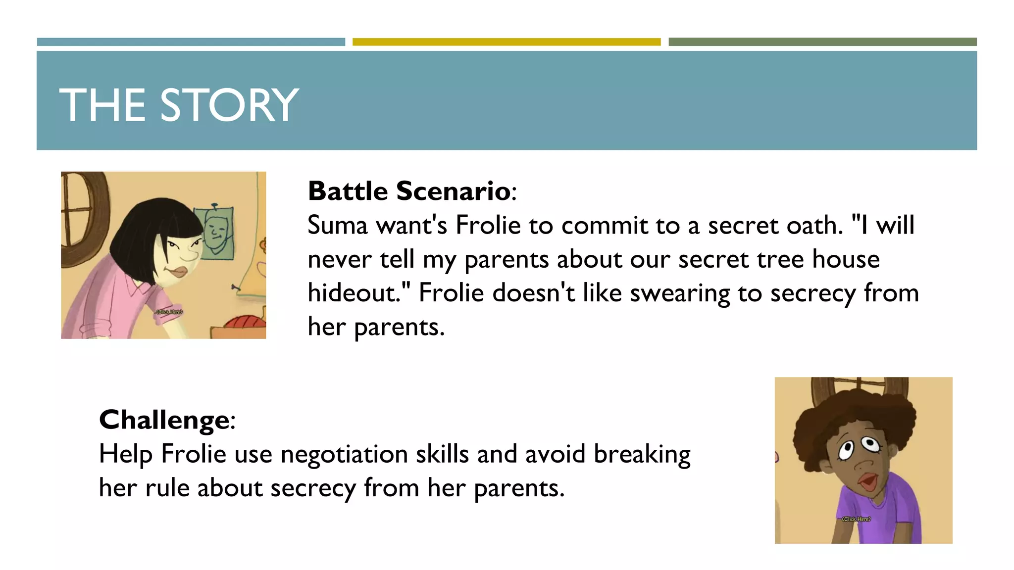THE STORY
Battle Scenario:
Suma want's Frolie to commit to a secret oath. "I will
never tell my parents about our secret tree house
hideout." Frolie doesn't like swearing to secrecy from
her parents.
Challenge:
Help Frolie use negotiation skills and avoid breaking
her rule about secrecy from her parents.
 