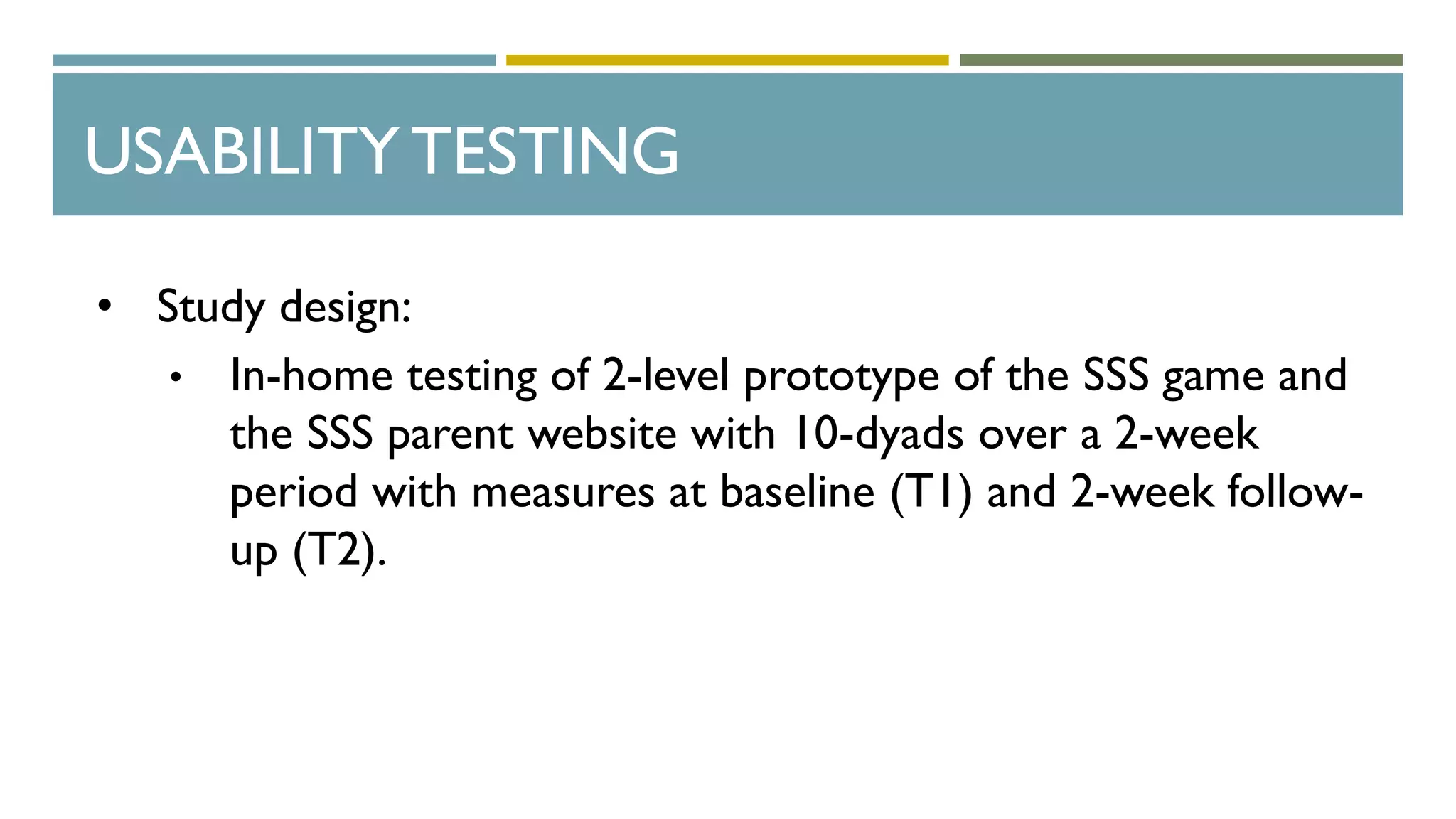 USABILITY TESTING
• Study design:
• In-home testing of 2-level prototype of the SSS game and
the SSS parent website with 10-dyads over a 2-week
period with measures at baseline (T1) and 2-week follow-
up (T2).
 