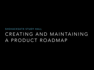 SHEHACKSATX STUDY HALL 
CREATING AND MAINTAINING 
A PRODUCT ROADMAP 
 