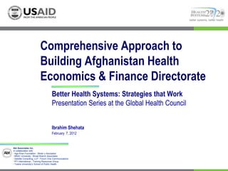 better systems, better health




                          Comprehensive Approach to
                          Building Afghanistan Health
                          Economics & Finance Directorate
                                     Better Health Systems: Strategies that Work
                                     Presentation Series at the Global Health Council


                                     Ibrahim Shehata
                                     February 7, 2012


Abt Associates Inc.
In collaboration with:
I Aga Khan Foundation I Bitrán y Asociados
I BRAC University I Broad Branch Associates
I Deloitte Consulting, LLP I Forum One Communications
I RTI International I Training Resources Group
I Tulane University’s School of Public Health
 
