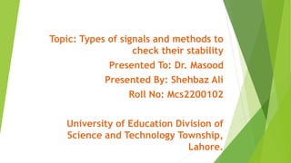 Topic: Types of signals and methods to
check their stability
Presented To: Dr. Masood
Presented By: Shehbaz Ali
Roll No: Mcs2200102
University of Education Division of
Science and Technology Township,
Lahore.
 