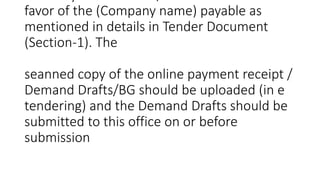 favor of the (Company name) payable as
mentioned in details in Tender Document
(Section-1). The
seanned copy of the online payment receipt /
Demand Drafts/BG should be uploaded (in e
tendering) and the Demand Drafts should be
submitted to this office on or before
submission
 