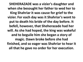 SHEHERAZADE was a vizier's daughter and
 when she besought her father to wed her to
   King Shahriar it was cause for grief to the
 vizier. For each day was it Shahriar's wont to
  put to death his bride of the day before. It
  befell, however, that Sheherazade had her
will. As she had hoped, the king was wakeful
    and to beguile him she began a story of
       magic. Dawn broke before she had
finished, and so eager was Shahriar to hear it
  all that he gave no order for her execution.
 