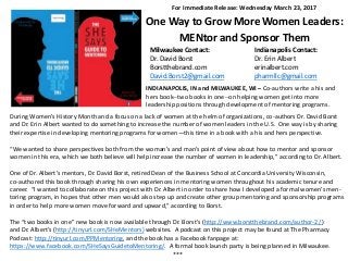 For Immediate Release: Wednesday March 23, 2017
One Way to Grow More Women Leaders:
MENtor and Sponsor Them
Milwaukee Contact: Indianapolis Contact:
Dr. David Borst Dr. Erin Albert
Borstthebrand.com erinalbert.com
David.Borst2@gmail.com pharmllc@gmail.com
INDIANAPOLIS, IN and MILWAUKEE, WI – Co-authors write a his and
hers book--two books in one--on helping women get into more
leadership positions through development of mentoring programs.
During Women’s History Month and a focus on a lack of women at the helm of organizations, co-authors Dr. David Borst
and Dr. Erin Albert wanted to do something to increase the number of women leaders in the U.S. One way is by sharing
their expertise in developing mentoring programs for women—this time in a book with a his and hers perspective.
“We wanted to share perspectives both from the woman’s and man’s point of view about how to mentor and sponsor
women in this era, which we both believe will help increase the number of women in leadership,” according to Dr. Albert.
One of Dr. Albert’s mentors, Dr. David Borst, retired Dean of the Business School at Concordia University Wisconsin,
co-authored this book through sharing his own experiences in mentoring women throughout his academic tenure and
career. “I wanted to collaborate on this project with Dr. Albert in order to share how I developed a formal women’s men-
toring program, in hopes that other men would also step up and create other group mentoring and sponsorship programs
in order to help more women move forward and upward,” according to Borst.
The “two books in one” new book is now available through Dr. Borst’s (http://www.borstthebrand.com/author-2/ )
and Dr. Albert’s (http://tinyurl.com/SHeMentors) websites. A podcast on this project may be found at The Pharmacy
Podcast: http://tinyurl.com/PPMentoring, and the book has a Facebook fanpage at:
https://www.facebook.com/SHeSaysGuidetoMentoring/. A formal book launch party is being planned in Milwaukee.
***
 