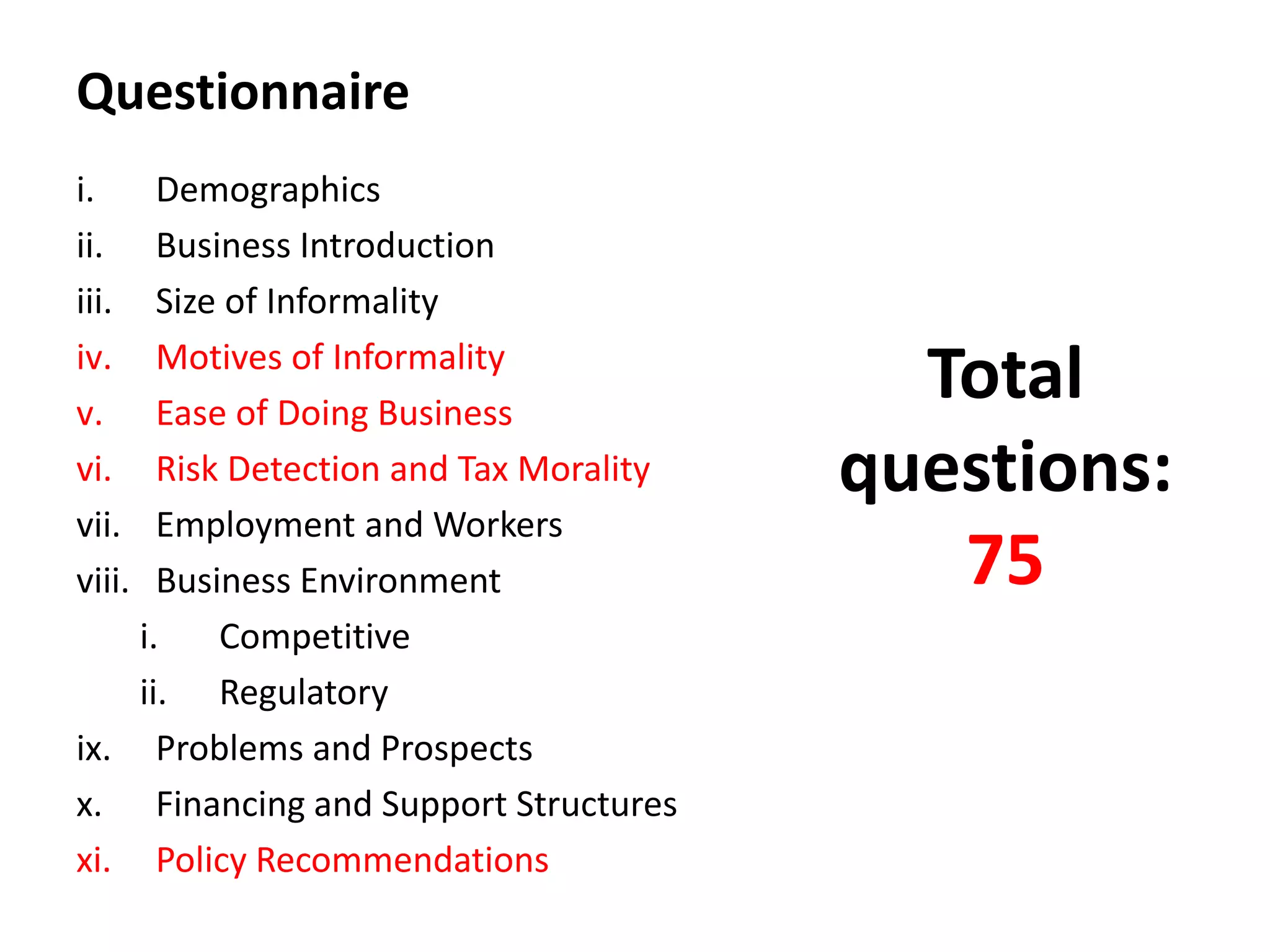 Questionnaire
i.    Demographics
ii.   Business Introduction
iii.  Size of Informality
iv.
v.
      Motives of Informality
      Ease of Doing Business
                                          Total
vi.   Risk Detection and Tax Morality   questions:
vii.  Employment and Workers
viii. Business Environment                 75
    i.    Competitive
    ii. Regulatory
ix. Problems and Prospects
x. Financing and Support Structures
xi. Policy Recommendations
 