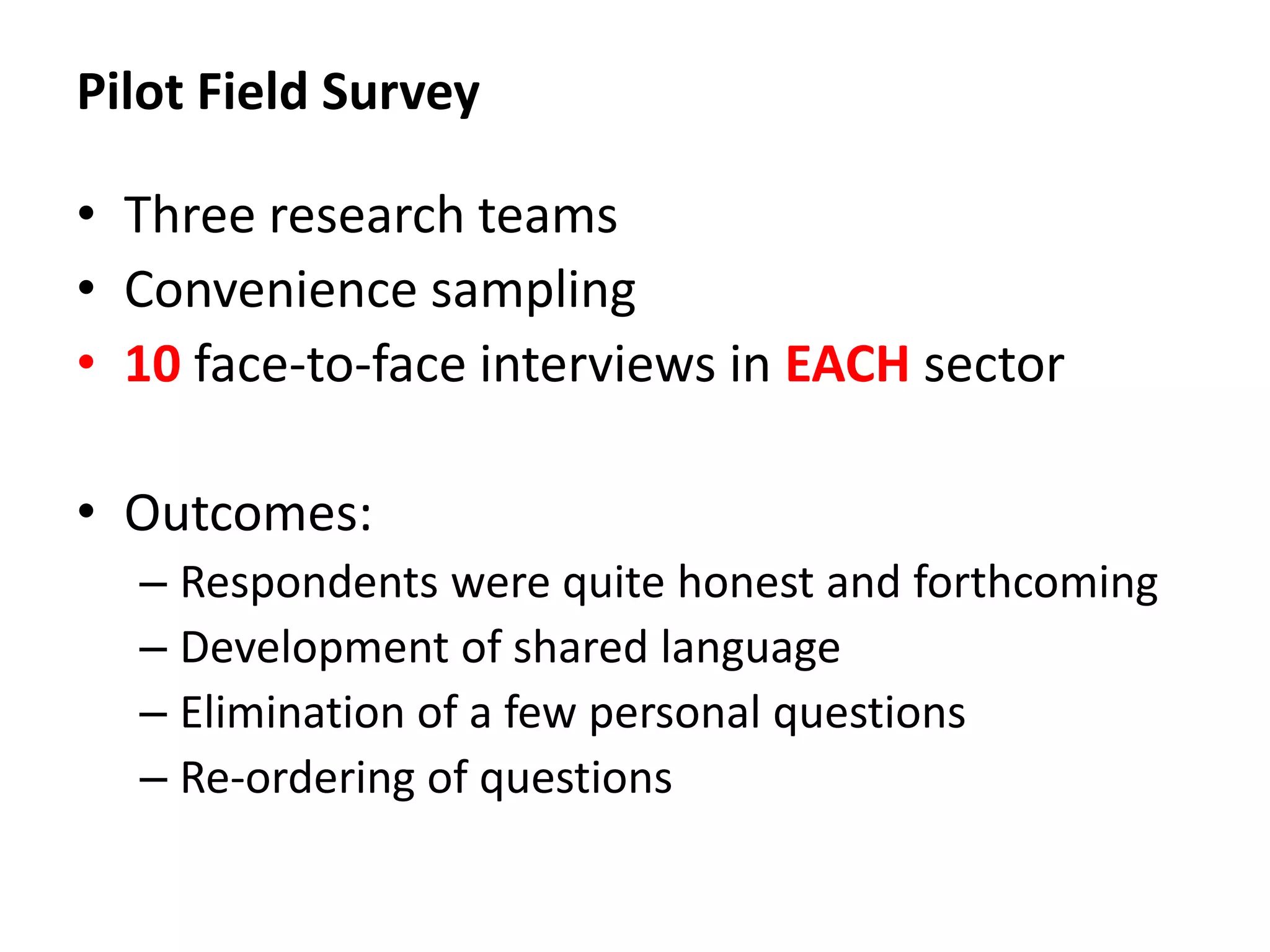 Pilot Field Survey

• Three research teams
• Convenience sampling
• 10 face-to-face interviews in EACH sector

• Outcomes:
  – Respondents were quite honest and forthcoming
  – Development of shared language
  – Elimination of a few personal questions
  – Re-ordering of questions
 