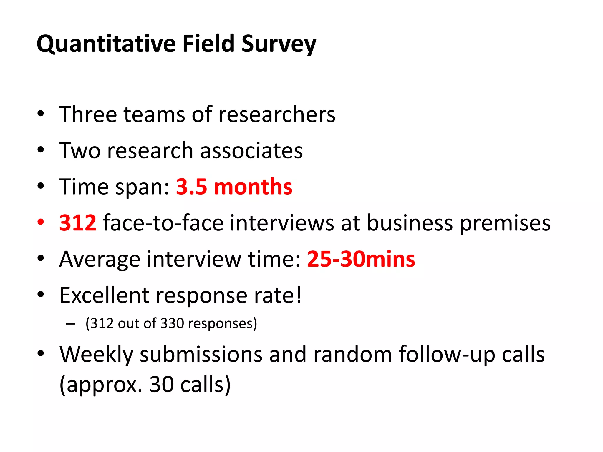 Quantitative Field Survey

•   Three teams of researchers
•   Two research associates
•   Time span: 3.5 months
•   312 face-to-face interviews at business premises
•   Average interview time: 25-30mins
•   Excellent response rate!
    – (312 out of 330 responses)

• Weekly submissions and random follow-up calls
  (approx. 30 calls)
 