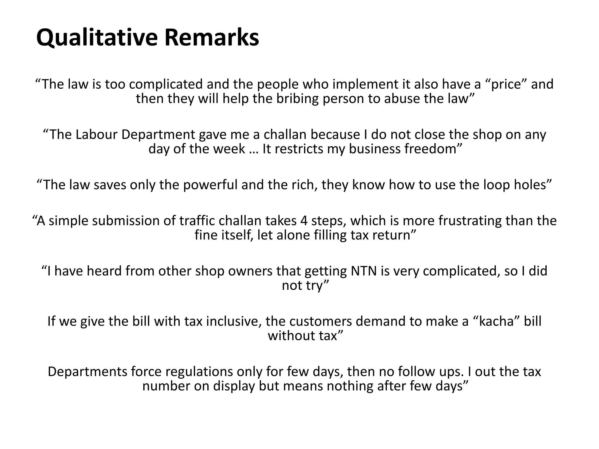 Qualitative Remarks
“The law is too complicated and the people who implement it also have a “price” and
                 then they will help the bribing person to abuse the law”

 “The Labour Department gave me a challan because I do not close the shop on any
                day of the week … It restricts my business freedom”

“The law saves only the powerful and the rich, they know how to use the loop holes”

“A simple submission of traffic challan takes 4 steps, which is more frustrating than the
                           fine itself, let alone filling tax return”

 “I have heard from other shop owners that getting NTN is very complicated, so I did
                                       not try”

  If we give the bill with tax inclusive, the customers demand to make a “kacha” bill
                                          without tax”

  Departments force regulations only for few days, then no follow ups. I out the tax
                number on display but means nothing after few days”
 