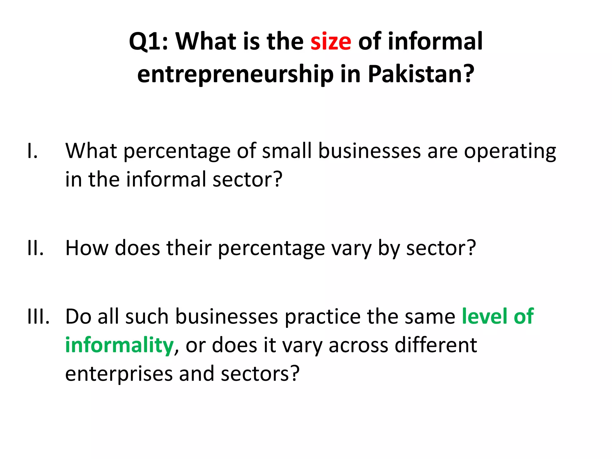 Q1: What is the size of informal
           entrepreneurship in Pakistan?

I.   What percentage of small businesses are operating
     in the informal sector?

II. How does their percentage vary by sector?

III. Do all such businesses practice the same level of
     informality, or does it vary across different
     enterprises and sectors?
 