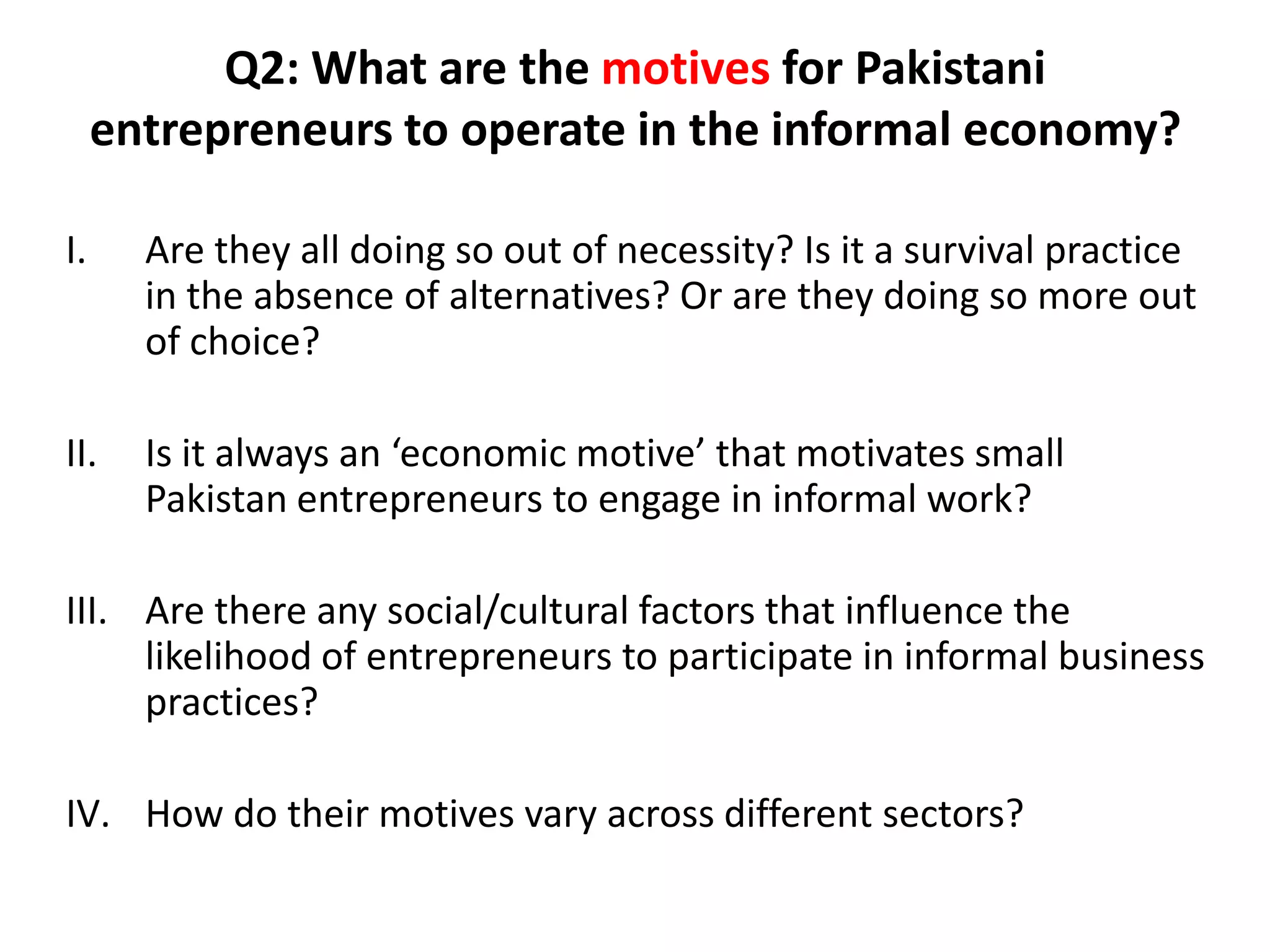 Q2: What are the motives for Pakistani
     entrepreneurs to operate in the informal economy?

I.     Are they all doing so out of necessity? Is it a survival practice
       in the absence of alternatives? Or are they doing so more out
       of choice?

II.    Is it always an ‘economic motive’ that motivates small
       Pakistan entrepreneurs to engage in informal work?

III. Are there any social/cultural factors that influence the
     likelihood of entrepreneurs to participate in informal business
     practices?

IV. How do their motives vary across different sectors?
 