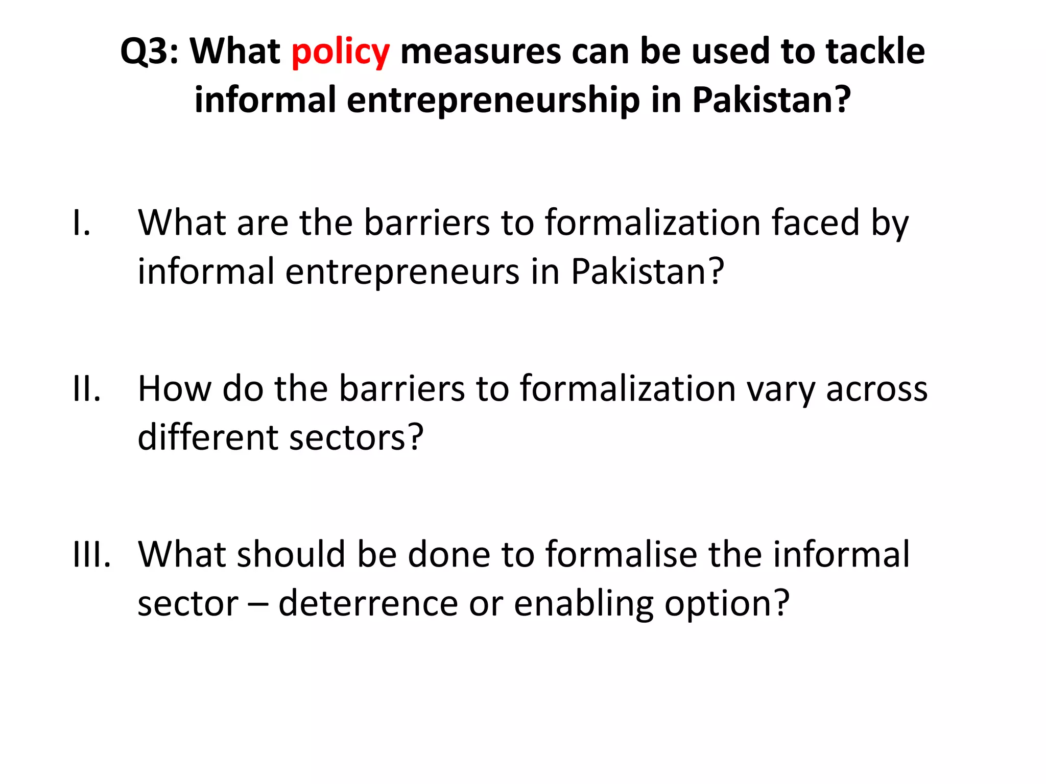 Q3: What policy measures can be used to tackle
         informal entrepreneurship in Pakistan?


I.   What are the barriers to formalization faced by
     informal entrepreneurs in Pakistan?

II. How do the barriers to formalization vary across
    different sectors?

III. What should be done to formalise the informal
     sector – deterrence or enabling option?
 