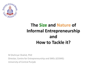 The Size and Nature of
                 Informal Entrepreneurship
                             and
                      How to Tackle it?

M Shehryar Shahid, PhD
Director, Centre for Entrepreneurship and SMEs (CESME)
University of Central Punjab
 