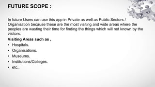 FUTURE SCOPE :
In future Users can use this app in Private as well as Public Sectors /
Organisation because these are the most visiting and wide areas where the
peoples are wasting their time for finding the things which will not known by the
visitors.
Visiting Areas such as ,
• Hospitals.
• Organisations.
• Museums.
• Institutions/Colleges.
• etc..
 