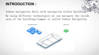 INTRODUCTION :
Indoor navigation deals with navigation within buildings.
By using different technologies we can navigate the inside
area of the buildings/campus is called Indoor Navigation.
 