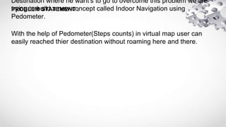PROBLEM STATEMENT :
Destination where he want's to go to overcome this problem we are
trying to build a new concept called Indoor Navigation using
Pedometer.
With the help of Pedometer(Steps counts) in virtual map user can
easily reached thier destination without roaming here and there.
 