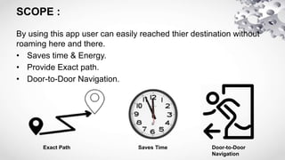 SCOPE :
By using this app user can easily reached thier destination without
roaming here and there.
• Saves time & Energy.
• Provide Exact path.
• Door-to-Door Navigation.
Exact Path Saves Time Door-to-Door
Navigation
 