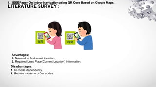 LITERATURE SURVEY :
1. IEEE Paper On Indoor Navigation using QR Code Based on Google Maps.
Advantages:
1. No need to find actual location.
2. Required Less Place(Current Location) information.
Disadvantages:
1. QR code dependency.
2. Require more no of Bar codes.
 
