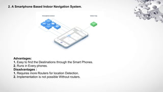 2. A Smartphone Based Indoor Navigation System.
Advantages:
1. Easy to find the Destinations through the Smart Phones.
2. Runs in Every phones.
Disadvantages :
1. Requires more Routers for location Detection.
2. Implementation is not possible Without routers.
 
