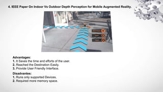 4. IEEE Paper On Indoor Vs Outdoor Depth Perception for Mobile Augmented Reality.
Advantages:
1. It Saves the time and efforts of the user.
2. Reached the Destination Easily.
3. Provide User Friendly Interface.
Disadvantes:
1. Runs only supported Devices.
2. Required more memory space.
 