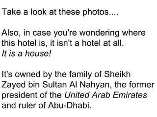 . Take a look at these photos.... Also, in case you're wondering where this hotel is, it isn't a hotel at all.  It is a house!   It's owned by the family of Sheikh Zayed bin Sultan Al Nahyan, the former president of the  United Arab Emirates  and ruler of Abu-Dhabi. 
