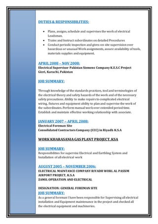 DUTIES & RESPONSIBILITIES:
 Plans, assigns, schedule and supervises the work of electrical
Leadsman.
 Trains and Instruct subordinates on detailed Procedures
 Conduct periodic inspection and gives-on site supervision over
hazardous or unusual Work assignments, assure availability of tools,
materials supplies and equipment.
APRIL2008 – NOV 2008:
Electrical Supervisor Pakistan Siemens Company K.E.S.C Project
Gizri, Karachi, Pakistan
JOB SUMMARY:
Through knowledge of the standards practices, tool and terminologies of
the electrical theory and safety hazards of the work and of the necessary
safety precautions. Ability to make repairs to complicated electrical
wiring, fixtures and equipment ability to plan and supervise the work of
the subordinates. Perform manual work over extended period time.
Establish and maintain effective working relationship with associate.
JANUARY 2007 – APRIL2008:
Electrical Foreman Site
Consolidated Contractors Company (CCC) in Riyadh K.S.A
WORK KHARASANIAGAS PLANT PROJECT,KSA
JOB SUMMARY:
Responsibilities for supervise Electrical and Earthling System and
Installation of all electrical work
AUGUST 2005 – NOVEMBER 2006:
ELECTRICAL MAINTANCE COMPANY RIYADH WORL AL PASSIM
AIRPORT PROJECT, K.S.A
ZAMIL OPERATION AND ELECTRICAL
DESIGNATION: GENERAL FOREMAN SITE
JOB SUMMARY:
As a general foreman I have been responsible for Supervising all electrical
installation and Equipment maintenance in the project and checked all
the electrical equipment and machineries.
 