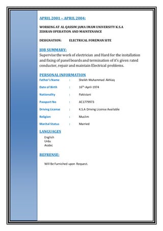 APRIL2001 – APRIL2004:
WORKING AT AL QASSIM JAMA IMAM UNIVERSITY K.S.A
ZEHRAN OPERATION AND MAINTENANCE
DESIGNATION: ELECTRICAL FOREMAN SITE
JOB SUMMARY:
Supervisethe work of electrician and Hard for the installation
and fixing of panelboardsand termination of it’s given rated
conductor, repair and maintain Electrical problems.
PERSONALINFORMATION
Father’s Name : Sheikh Muhammad Akhlaq
Date of Birth : 16th-April-1974
Nationality : Pakistani
Passport No : AC1779973
Driving License : K.S.A Driving License Available
Religion : Muslim
Marital Status : Married
LANGUAGES
English
Urdu
Arabic
REFRENSE:
Will Be Furnished upon Request.
 