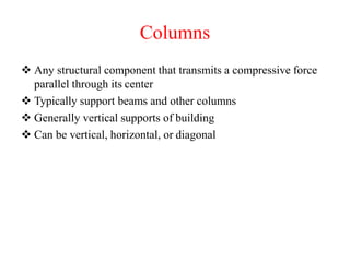Columns
 Any structural component that transmits a compressive force
parallel through its center
 Typically support beams and other columns
 Generally vertical supports of building
 Can be vertical, horizontal, or diagonal
 