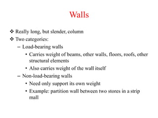 Walls
 Really long, but slender, column
 Two categories:
– Load-bearing walls
• Carries weight of beams, other walls, floors, roofs, other
structural elements
• Also carries weight of the wall itself
– Non-load-bearing walls
• Need only support its own weight
• Example: partition wall between two stores in a strip
mall
 