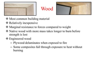 Wood
 Most common building material
 Relatively inexpensive
 Marginal resistance to forces compared to weight
 Native wood with more mass takes longer to burn before
strength is lost
 Engineered wood
– Plywood delaminates when exposed to fire
– Some composites fail through exposure to heat without
burning
 
