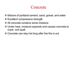 Concrete
 Mixture of portland cement, sand, gravel, and water
 Excellent compressive strength
 All concrete contains some moisture
 Under heat, moisture expands and causes concrete to
crack and spall
 Concrete can stay hot long after the fire is out
 