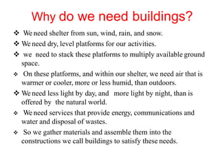 Why do we need buildings?
 We need shelter from sun, wind, rain, and snow.
 We need dry, level platforms for our activities.
 we need to stack these platforms to multiply available ground
space.
 On these platforms, and within our shelter, we need air that is
warmer or cooler, more or less humid, than outdoors.
 We need less light by day, and more light by night, than is
offered by the natural world.
 We need services that provide energy, communications and
water and disposal of wastes.
 So we gather materials and assemble them into the
constructions we call buildings to satisfy these needs.
 