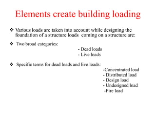 Elements create building loading
 Various loads are taken into account while designing the
foundation of a structure loads coming on a structure are:
 Two broad categories:
- Dead loads
- Live loads
 Specific terms for dead loads and live loads:
-Concentrated load
- Distributed load
- Design load
- Undesigned load
-Fire load
 
