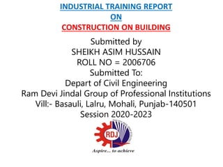 INDUSTRIAL TRAINING REPORT
ON
CONSTRUCTION ON BUILDING
Submitted by
SHEIKH ASIM HUSSAIN
ROLL NO = 2006706
Submitted To:
Depart of Civil Engineering
Ram Devi Jindal Group of Professional Institutions
Vill:- Basauli, Lalru, Mohali, Punjab-140501
Session 2020-2023
 