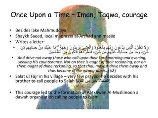 Once Upon a Time – Iman, Taqwa, courage
• Besides lake Mahmuddiya
• Shaykh Saeed, local madrassa al-Arshad and masjid
• Writes a letter:
• ِ‫ى‬ِ‫ش‬َ‫ع‬ۡ‫ٱل‬ َ‫و‬ ِ‫ة‬ ٰ‫و‬َ‫د‬َ‫غ‬ۡ‫ٱل‬ِ‫ب‬ ‫م‬ُ‫ه‬َّ‫ب‬ َ‫ر‬ َ‫ُون‬‫ع‬ۡ‫د‬َ‫ي‬ َ‫ِين‬‫ذ‬َّ‫ٱل‬ ِ‫د‬ُ‫ر‬ۡ‫ط‬َ‫ت‬ َ‫َل‬ َ‫و‬ُ‫ه‬َ‫ه‬ ۡ‫ج‬ َ‫و‬ َ‫ون‬ُ‫د‬‫ي‬ ِ‫ر‬ُ‫ي‬‫م‬ِ‫ه‬ِ‫ب‬‫ا‬َ‫س‬ ِ‫ح‬ ۡ‫ن‬ِ‫م‬ َ‫ك‬ۡ‫ي‬َ‫ل‬َ‫ع‬ ‫ا‬َ‫م‬ ۖ‫ۥ‬‫ن‬ِ‫م‬
َ‫ف‬ ۡ‫م‬ُ‫ه‬َ‫د‬ُ‫ر‬ۡ‫ط‬َ‫ت‬َ‫ف‬ ٍ۬‫ء‬ ۡ‫َى‬‫ش‬ ‫ن‬ِ‫م‬ ‫م‬ِ‫ه‬ۡ‫ي‬َ‫ل‬َ‫ع‬ َ‫ك‬ِ‫ب‬‫ا‬َ‫س‬ ِ‫ح‬ ۡ‫ن‬ِ‫م‬ ‫ا‬َ‫م‬ َ‫و‬ ٍ۬‫ء‬ ۡ‫َى‬‫ش‬َ‫ين‬ِ‫م‬ِ‫ل‬ََّّٰٰ‫ٱل‬ َ‫ن‬ِ‫م‬ َ‫ون‬َُُ‫ت‬﻿
• And drive not away those who call upon their Lord morning and evening,
seeking His countenance. Not on thee is aught of their reckoning, nor on
them aught of thine reckoning, so that thou mayest drive them away and
thus become of the wrong-doers. (52)
• Salat ul Fajr in his village – very few prayed, he decides with his
brother to call people to Salah (‫النوم‬ ‫من‬ ‫خير‬ ‫)الصالة‬
• This courage led to the formation of Al-Ikhwan Al-Muslimoon a
dawah organisation calling people to Islam.
 