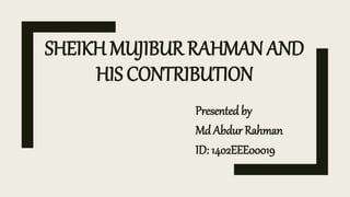SHEIKH MUJIBUR RAHMAN AND
HIS CONTRIBUTION
Presented by
Md Abdur Rahman
ID: 1402EEE00019
 