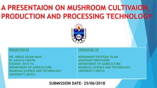 A PRESENTAION ON MUSHROOM CULTIVAION,
PRODUCTION AND PROCESSING TECHNOLOGY
PRESENTED BY
MD. ABDUS SALAM MIAH
ID- ASHA1614057M
SESSION: 2015-16
DEPARTMENT OF AGRICULTURE
NOAKHALI SCIENCE AND TECHNOLOGY
UNIVERSITY (NSTU)
PRESENTED TO
MOHAMMAD SHOFIQUL ISLAM
ASSISTANT PROFESSOR
DEPARTMENT OF AGRICULTURE
NOAKHALI SCIENCE AND TECHNOLOGY
UNIVERSITY (NSTU)
 