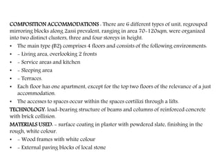 COMPOSITION ACCOMMODATIONS : There are 6 different types of unit, regrouped
mirroring blocks along 2assi prevalent, ranging in area 70-120sqm, were organized
into two distinct clusters, three and four storeys in height.
• The main type (B2) comprises 4 floors and consists of the following environments:
• - Living area, overlooking 2 fronts
• - Service areas and kitchen
• - Sleeping area
• - Terraces.
• Each floor has one apartment, except for the top two floors of the relevance of a just
accommodation.
• The accesses to spaces occur within the spaces cortilizi through a lifts.
TECHNOLOGY: load-bearing structure of beams and columns of reinforced concrete
with brick collision.
MATERIALS USED: - surface coating in plaster with powdered slate, finishing in the
rough, white colour.
• - Wood frames with white colour
• - External paving blocks of local stone
 