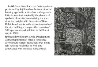 Sheikh Sarai Complex is the first experiment
performed by Raj Rewal on the issue of social
housing applied to a site of such a large scale.
It fits in a context marked by the absence of
symbolic elements characterizing the site,
since the peripheral to the centre of New
Delhi. Rewal works in the expansion south of
the city, building a complex that consists of
550 apartments and will find its fulfilment
only in 1982.
Sponsored by the DDA (Delhi Development
Authority) the Sheikh Sarai is structured
according to current regulations that aim to
self-housing residential as well as to
compliance with technical standards set.
 