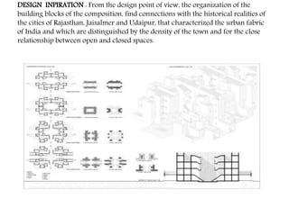 DESIGN INPIRATION : From the design point of view, the organization of the
building blocks of the composition, find connections with the historical realities of
the cities of Rajasthan, Jaisalmer and Udaipur, that characterized the urban fabric
of India and which are distinguished by the density of the town and for the close
relationship between open and closed spaces.
 