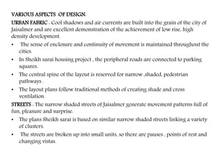VARIOUS ASPECTS OF DESIGN:
URBAN FABRIC : Cool shadows and air currents are built into the grain of the city of
Jaisalmer and are excellent demonstration of the achievement of low rise, high
density development.
• The sense of enclosure and continuity of movement is maintained throughout the
cities.
• In Sheikh sarai housing project , the peripheral roads are connected to parking
squares.
• The central spine of the layout is reserved for narrow ,shaded, pedestrian
pathways .
• The layout plans follow traditional methods of creating shade and cross
ventilation.
STREETS : The narrow shaded streets of Jaisalmer generate movement patterns full of
fun, pleasure and surprise.
• The plans Sheikh sarai is based on similar narrow shaded streets linking a variety
of clusters.
• The streets are broken up into small units, so there are pauses , points of rest and
changing vistas.
 