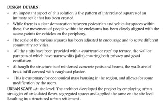 DESIGN DETAILS :
• An important aspect of this solution is the pattern of interrelated squares of an
intimate scale that has been created.
• While there is a clear demarcation between pedestrian and vehicular spaces within
these, the movement of people within the enclosures has been closely aligned with the
access points for vehicles on the periphery.
• The scale of the various squares has been adjusted to encourage and to serve different
community activities.
• All the units have been provided with a courtyard or roof top terrace, the wall or
parapets of which have narrow slits (jalis) ensuring both privacy and good
ventilation.
• Although the structure is of reinforced concrete posts and beams, the walls are of
brick infill covered with roughcast plaster.
• This is customary for economical mass housing in the region, and allows for some
modification by the users.
URBAN SCAPE -At site level, The architect developed the project by employing urban
strategies of articulated flows, segregated spaces and applied the same on the site level,
Resulting in a structured urban settlement .
 