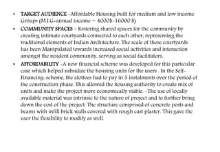 • TARGET AUDIENCE -Affordable Housing built for medium and low income
Groups (M.I.G=annual income ~ 4000$-16000 $)
• COMMUNITY SPACES – Fostering shared spaces for the community by
creating intimate courtyards connected to each other, representing the
traditional elements of Indian Architecture. The scale of these courtyards
has been Manipulated towards increased social activities and interaction
amongst the resident community, serving as social facilitators.
• AFFORDABILITY -A new financial scheme was developed for this particular
case which helped subsidize the housing units for the users . In the Self-
Financing-scheme, the alottees had to pay in 5 instalments over the period of
the construction phase. This allowed the housing authority to create mix of
units and make the project more economically viable. -The use of locally
available material was intrinsic to the nature of project and to further bring
down the cost of the project. The structure comprised of concrete posts and
beams with infill brick walls covered with rough cast plaster. This gave the
user the flexibility to modify as well.
 