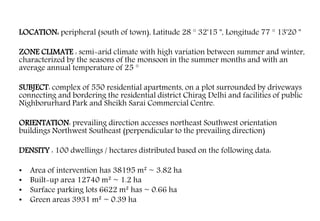 LOCATION: peripheral (south of town), Latitude 28 ° 32'15 '', Longitude 77 ° 13'20 ''
ZONE CLIMATE : semi-arid climate with high variation between summer and winter,
characterized by the seasons of the monsoon in the summer months and with an
average annual temperature of 25 °
SUBJECT: complex of 550 residential apartments, on a plot surrounded by driveways
connecting and bordering the residential district Chirag Delhi and facilities of public
Nighborurhard Park and Sheikh Sarai Commercial Centre.
ORIENTATION: prevailing direction accesses northeast Southwest orientation
buildings Northwest Southeast (perpendicular to the prevailing direction)
DENSITY : 100 dwellings / hectares distributed based on the following data:
• Area of intervention has 38195 m² ~ 3.82 ha
• Built-up area 12740 m² ~ 1.2 ha
• Surface parking lots 6622 m² has ~ 0.66 ha
• Green areas 3931 m² ~ 0.39 ha
 
