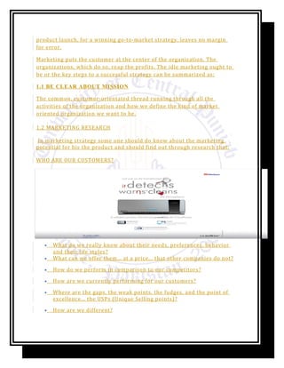 product launch, for a winning go-to-market strategy, leaves no margin
for error.
Marketing puts the customer at the center of the organization. The
organizations, which do so, reap the profits. The idle marketing ought to
be or the key steps to a successful strategy can be summarized as:
1.1 BE CLEAR ABOUT MISSION
The common, customer-orientated thread running through all the
activities of the organization and how we define the kind of market
oriented organization we want to be.
1.2 MARKETING RESEARCH
In marketing strategy some one should do know about the marketing
potential for his the product and should find out through research that:
WHO ARE OUR CUSTOMERS?
• What do we really know about their needs, preferences, behavior
and their life styles?
• What can we offer them... at a price... that other companies do not?
• How do we perform in comparison to our competitors?
• How are we currently performing for our customers?
• Where are the gaps, the weak points, the fudges, and the point of
excellence... the USPs (Unique Selling points)?
• How are we different?
 