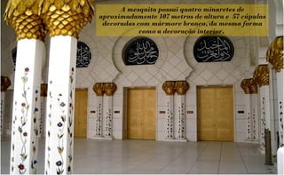 A mesquita possui quatro minaretes de
aproximadamente 107 metros de altura e 57 cúpulas
 decoradas com mármore branco, da mesma forma
            como a decoração interior.
 