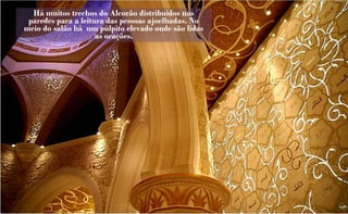 Há muitos trechos do Alcorão distribuidos nas
 paredes para a leitura das pessoas ajoelhadas. No
meio do salão há um púlpito elevado onde são lidas
                     as orações.
 
