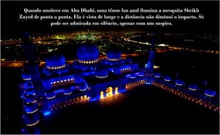 Quando anoitece em Abu Dhabi, uma tênue luz azul ilumina a mesquita Sheikh
Zayed de ponta a ponta. Ela é vista de longe e a distância não diminui o impacto. Só
             pode ser admirada em silêncio, apenas com um suspiro.
 