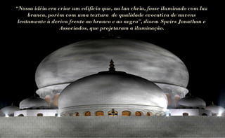 “Nossa idéia era criar um edifício que, na lua cheia, fosse iluminado com luz
     branca, porém com uma textura de qualidade evocativa de nuvens
 lentamente à deriva frente ao branco e ao negro”, dizem Speirs Jonathan e
                 Associados, que projetaram a iluminação.
 